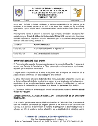 DEPARTAMENTO DE ANTIOQUIA
MUNICIPIO DE SANTA FE DE ANTIOQUIA
SECRETARIA DE PLANEACION E
INFRAESTRUCTURA
ESTUDIOS PREVIOS
Version: 01

Código:

Página 6 de 19

NOTA: Para Consorcios o Uniones Temporales, es requisito indispensable que las personas que lo
conforman se encuentren inscritas en el RUP y que entre ellas cumplan con las actividades,
especialidades y grupos exigidos, siendo indispensable que cada miembro esté inscrito en al menos una de
ellas.
Para el presente proceso de selección el proponente cuya inscripción, renovación o actualización haya
realizado conforme Artículo 8 del Decreto Reglamentario 1510 de 2013, los proponentes deberá estar
clasificado conforme a los códigos CIIU adoptados por Colombia, para los proponentes que tengan vigente el
RUP, será válido estar inscrito y clasificado en:
ACTIVIDAD

ACTIVIDAD PRINICIPAL

CONSTRUCTOR

4530 Construcción de Obras de Ingeniería Civil

CONSTRUCTOR

9499 Actividades de otras asociaciones

GARANTÍA DE SERIEDAD DE LA OFERTA
El Proponente debe presentar de manera simultánea con la propuesta (Sobre No. 1), so pena de
rechazo, una Garantía de Seriedad de la Oferta que cumpla con los parámetros, condiciones y
requisitos que se indican en este numeral.
Cualquier error o imprecisión en el texto de la póliza, será susceptible de aclaración por el
proponente o de conformidad con lo solicitado por el ente territorial.
La Oferta deberá incluir la Garantía de Seriedad de la misma, que deberá amparar los perjuicios que
se deriven del incumplimiento del ofrecimiento, y asegure la firma, legalización, perfeccionamiento y
cumplimiento de los requisitos establecidos para el inicio de ejecución del Contrato por parte del
Adjudicatario, de conformidad con lo dispuesto en el artículo 118 del Decreto 1510 de 2013.
La Garantía de Seriedad de la Oferta deberá amparar los eventos descritos en los artículos 118 del
Decreto 1510 de 2013.
ACREDITACIÓN DE LA CAPACIDAD RESIDUAL (Kr) - ACREDITACIÓN DE LA CAPACIDAD
RESIDUAL (Kr).
Es el indicador que resulta de restarle al indicador financiero de capital de trabajo, la sumatoria de
todos los valores de los contratos que tenga en ejecución el PROPONENTE con ENTIDADES del
ESTADO en la actividad de construcción al momento de participar en un determinado proceso de
selección con el fin de señalar su nivel de saturación y que se acreditará ante la entidad de acuerdo

“Santa Fe de Antioquia, Ciudad de Oportunidades”
http://santafedeantioquia-antioquia.gov.co
Palacio Consistorial Carrera 9 No. 9-22 Tel. 853 11 36 Ext. 101 Fax 853 11 01

 