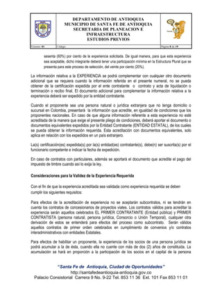 DEPARTAMENTO DE ANTIOQUIA
MUNICIPIO DE SANTA FE DE ANTIOQUIA
SECRETARIA DE PLANEACION E
INFRAESTRUCTURA
ESTUDIOS PREVIOS
Version: 01

Código:

Página 8 de 19

sesenta (60%) por ciento de la experiencia solicitada. De igual manera, para que esta experiencia
sea aceptable, dicho integrante deberá tener una participación mínima en la Estructura Plural que se
presenta para este proceso de selección, del veinte por ciento (20%).

La información relativa a la EXPERIENCIA se podrá complementar con cualquier otro documento
adicional que se requiera cuando la información referida en el presente numeral, no se pueda
obtener de la certificación expedida por el ente contratante o contrato y acta de liquidación o
terminación o recibo final. El documento adicional para complementar la información relativa a la
experiencia deberá ser expedido por la entidad contratante.
Cuando el proponente sea una persona natural o jurídica extranjera que no tenga domicilio o
sucursal en Colombia, presentará la información que acredite, en igualdad de condiciones que los
proponentes nacionales. En caso de que alguna información referente a esta experiencia no esté
acreditada de la manera que exige el presente pliego de condiciones, deberá aportar el documento o
documentos equivalentes expedidos por la Entidad Contratante (ENTIDAD ESTATAL), de los cuales
se pueda obtener la información requerida. Esta acreditación con documentos equivalentes, solo
aplica en relación con los expedidos en un país extranjero.
La(s) certificación(es) expedida(s) por la(s) entidad(es) contratante(s), debe(n) ser suscrita(s) por el
funcionario competente e indicar la fecha de expedición.
En caso de contratos con particulares, además se aportará el documento que acredite el pago del
impuesto de timbre cuando así lo exija la ley.
Consideraciones para la Validez de la Experiencia Requerida
Con el fin de que la experiencia acreditada sea validada como experiencia requerida se deben
cumplir los siguientes requisitos:
Para efectos de la acreditación de experiencia no se aceptarán subcontratos, ni se tendrán en
cuenta los contratos de concesionarios de proyectos viales. Los contratos válidos para acreditar la
experiencia serán aquellos celebrados EL PRIMER CONTRATANTE (Entidad pública) y PRIMER
CONTRATISTA (persona natural, persona jurídica, Consorcio o Unión Temporal), cualquier otra
derivación de estos se entenderá para efectos del proceso como subcontrato. Serán válidos
aquellos contratos de primer orden celebrados en cumplimiento de convenios y/o contratos
interadministrativos con entidades Estatales.
Para efectos de habilitar un proponente, la experiencia de los socios de una persona jurídica se
podrá acumular a la de ésta, cuando ella no cuente con más de dos (2) años de constituida. La
acumulación se hará en proporción a la participación de los socios en el capital de la persona
“Santa Fe de Antioquia, Ciudad de Oportunidades”
http://santafedeantioquia-antioquia.gov.co
Palacio Consistorial Carrera 9 No. 9-22 Tel. 853 11 36 Ext. 101 Fax 853 11 01

 