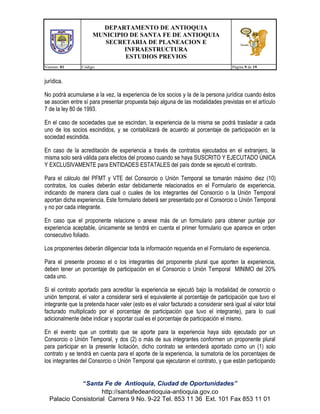 DEPARTAMENTO DE ANTIOQUIA
MUNICIPIO DE SANTA FE DE ANTIOQUIA
SECRETARIA DE PLANEACION E
INFRAESTRUCTURA
ESTUDIOS PREVIOS
Version: 01

Código:

Página 9 de 19

jurídica.
No podrá acumularse a la vez, la experiencia de los socios y la de la persona jurídica cuando éstos
se asocien entre sí para presentar propuesta bajo alguna de las modalidades previstas en el artículo
7 de la ley 80 de 1993.
En el caso de sociedades que se escindan, la experiencia de la misma se podrá trasladar a cada
uno de los socios escindidos, y se contabilizará de acuerdo al porcentaje de participación en la
sociedad escindida.
En caso de la acreditación de experiencia a través de contratos ejecutados en el extranjero, la
misma solo será válida para efectos del proceso cuando se haya SUSCRITO Y EJECUTADO ÚNICA
Y EXCLUSIVAMENTE para ENTIDADES ESTATALES del país donde se ejecutó el contrato.
Para el cálculo del PFMT y VTE del Consorcio o Unión Temporal se tomarán máximo diez (10)
contratos, los cuales deberán estar debidamente relacionados en el Formulario de experiencia,
indicando de manera clara cual o cuales de los integrantes del Consorcio o la Unión Temporal
aportan dicha experiencia. Este formulario deberá ser presentado por el Consorcio o Unión Temporal
y no por cada integrante.
En caso que el proponente relacione o anexe más de un formulario para obtener puntaje por
experiencia aceptable, únicamente se tendrá en cuenta el primer formulario que aparece en orden
consecutivo foliado.
Los proponentes deberán diligenciar toda la información requerida en el Formulario de experiencia.
Para el presente proceso el o los integrantes del proponente plural que aporten la experiencia,
deben tener un porcentaje de participación en el Consorcio o Unión Temporal MINIMO del 20%
cada uno.
Si el contrato aportado para acreditar la experiencia se ejecutó bajo la modalidad de consorcio o
unión temporal, el valor a considerar será el equivalente al porcentaje de participación que tuvo el
integrante que la pretenda hacer valer (esto es el valor facturado a considerar será igual al valor total
facturado multiplicado por el porcentaje de participación que tuvo el integrante), para lo cual
adicionalmente debe indicar y soportar cual es el porcentaje de participación el mismo.
En el evento que un contrato que se aporte para la experiencia haya sido ejecutado por un
Consorcio o Unión Temporal, y dos (2) o más de sus integrantes conformen un proponente plural
para participar en la presente licitación, dicho contrato se entenderá aportado como un (1) solo
contrato y se tendrá en cuenta para el aporte de la experiencia, la sumatoria de los porcentajes de
los integrantes del Consorcio o Unión Temporal que ejecutaron el contrato, y que están participando
“Santa Fe de Antioquia, Ciudad de Oportunidades”
http://santafedeantioquia-antioquia.gov.co
Palacio Consistorial Carrera 9 No. 9-22 Tel. 853 11 36 Ext. 101 Fax 853 11 01

 