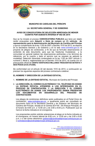 Municipio Carolina del Príncipe
Nit. 890984068-1

MUNICIPIO DE CAROLINA DEL PRÍNCIPE
LA SECRETARÍA GENERAL Y DE GOBIERNO
AVISO DE CONVOCATORIA DE SELECCIÓN ABREVIADA DE MENOR
CUANTÍA POR SUBASTA INVERSA Nº 002 DE 2014
Que se ha iniciado el proceso CONVOCATORIA PUBLICA que tiene por objeto
recibir propuestas para Adquirir a título de compra un (1) vehículo de
representación para la Administración del Municipio de Carolina del Príncipe
y que en cumplimiento de la ley 1150 de 2007 y Decreto 1510 de 2013, se dispone
en la Secretaría General y de Gobierno y en la web www.contratos.gov.co el
proyecto de pliegos de condiciones, a fin de que se formulen observaciones al
contenido de este documento, para que las Veedurías Ciudadanas y la
comunidad en general realicen las observaciones pertinentes a los términos de
referencia, por la cuantía y dado el servicio que se requiere se aplicará la
modalidad: Selección Abreviada contemplada en la ley 1150 de 2007 artículo 2,
numeral 2, literal a, reglamentada por el Decreto 1510 de 2013, se cuenta con un
presupuesto oficial de CIENTO VEINTICINCO MILLONES TRESCIENTOS SETENTA Y
SEIS PESOS ($125.376.000).

De conformidad con el artículo 22 del decreto 1510 de 2013, a continuación se
precisan los siguientes aspectos del proceso contractual a celebrar:
EL NOMBRE Y DIRECCIÓN DE LA ENTIDAD ESTATAL.
1. NOMBRE DE LA ENTIDAD ESTATAL: Municipio de Carolina del Príncipe
2. LA DIRECCIÓN, EL CORREO ELECTRÓNICO Y EL TELÉFONO EN DONDE
LA ENTIDAD ESTATAL ATENDERÁ A LOS INTERESADOS EN EL
PROCESO DE CONTRATACIÓN, Y LA DIRECCIÓN Y EL CORREO
ELECTRÓNICO EN DONDE LOS PROPONENTES DEBEN PRESENTAR
LOS
DOCUMENTOS
EN
DESARROLLO
DEL
PROCESO
DE
CONTRATACIÓN.
Los pliegos de condiciones definitivos serán publicados en el Portal Único de
contratación: www.contratos.gov.co, e igualmente podrá ser consultado en
documento físico en la Secretaría General y de Gobierno del Municipio de
Carolina del Príncipe, situada en la Carrera 50 # 49 - 59 (Parque Principal), en
el horario de 8:00 a.m. a 12:00 am y de 2:00 a 6:00 p.m. Publicación que se
hará en la fecha indicada en el cronograma.
Los proponentes podrán solicitar aclaraciones al pliego en la fecha indicada en
el cronograma, en horario laboral de 8:00 a.m. a 12:00 am y de 2:00 a 6:00
p.m, o a del correo electrónico gobierno@carolinadelprincipe-antioquia.gov.co
y contratacion@carolinadelprincipe-antioquia.gov.co.
Web: www.carolinadelprincipe-antioquia.gov.co
E – mail: contactenos@carolinadelprincipe-antioquia.gov.co
Dirección: Carrera 50 # 49 – 59. Alcaldía Municipal
Código Postal: 051840
Teléfono: (4) 8634033 Ext.101
ANTIOQUIA - COLOMBIA

Página 1

 