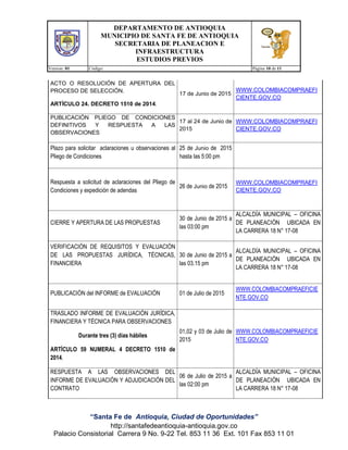 DEPARTAMENTO DE ANTIOQUIA
MUNICIPIO DE SANTA FE DE ANTIOQUIA
SECRETARIA DE PLANEACION E
INFRAESTRUCTURA
ESTUDIOS PREVIOS
Version: 01 Código: Página 10 de 11
“Santa Fe de Antioquia, Ciudad de Oportunidades”
http://santafedeantioquia-antioquia.gov.co
Palacio Consistorial Carrera 9 No. 9-22 Tel. 853 11 36 Ext. 101 Fax 853 11 01
ACTO O RESOLUCIÓN DE APERTURA DEL
PROCESO DE SELECCIÓN.
ARTÍCULO 24. DECRETO 1510 de 2014.
17 de Junio de 2015
WWW.COLOMBIACOMPRAEFI
CIENTE.GOV.CO
PUBLICACIÓN PLIEGO DE CONDICIONES
DEFINITIVOS Y RESPUESTA A LAS
OBSERVACIONES
17 al 24 de Junio de
2015
WWW.COLOMBIACOMPRAEFI
CIENTE.GOV.CO
Plazo para solicitar aclaraciones u observaciones al
Pliego de Condiciones
25 de Junio de 2015
hasta las 5:00 pm
Respuesta a solicitud de aclaraciones del Pliego de
Condiciones y expedición de adendas
26 de Junio de 2015
WWW.COLOMBIACOMPRAEFI
CIENTE.GOV.CO
CIERRE Y APERTURA DE LAS PROPUESTAS
30 de Junio de 2015 a
las 03:00 pm
ALCALDÍA MUNICIPAL – OFICINA
DE PLANEACIÓN UBICADA EN
LA CARRERA 18 N° 17-08
VERIFICACIÓN DE REQUISITOS Y EVALUACIÓN
DE LAS PROPUESTAS JURÍDICA, TÉCNICAS,
FINANCIERA
30 de Junio de 2015 a
las 03.15 pm
ALCALDÍA MUNICIPAL – OFICINA
DE PLANEACIÓN UBICADA EN
LA CARRERA 18 N° 17-08
PUBLICACIÓN del INFORME de EVALUACIÓN 01 de Julio de 2015
WWW.COLOMBIACOMPRAEFICIE
NTE.GOV.CO
TRASLADO INFORME DE EVALUACIÓN JURÍDICA,
FINANCIERA Y TÉCNICA PARA OBSERVACIONES
Durante tres (3) días hábiles
ARTÍCULO 59 NUMERAL 4 DECRETO 1510 de
2014.
01,02 y 03 de Julio de
2015
WWW.COLOMBIACOMPRAEFICIE
NTE.GOV.CO
RESPUESTA A LAS OBSERVACIONES DEL
INFORME DE EVALUACIÓN Y ADJUDICACIÓN DEL
CONTRATO
06 de Julio de 2015 a
las 02:00 pm
ALCALDÍA MUNICIPAL – OFICINA
DE PLANEACIÓN UBICADA EN
LA CARRERA 18 N° 17-08
 
