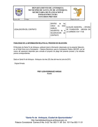 DEPARTAMENTO DE ANTIOQUIA
MUNICIPIO DE SANTA FE DE ANTIOQUIA
SECRETARIA DE PLANEACION E
INFRAESTRUCTURA
ESTUDIOS PREVIOS
Version: 01 Código: Página 11 de 11
“Santa Fe de Antioquia, Ciudad de Oportunidades”
http://santafedeantioquia-antioquia.gov.co
Palacio Consistorial Carrera 9 No. 9-22 Tel. 853 11 36 Ext. 101 Fax 853 11 01
LEGALIZACIÓN DEL CONTRATO
DENTRO de los
CINCO (5) DIAS
HAIBLES
SIGUIENTES de la
ADJUDICACION del
CONTRATO
ALCALDÍA MUNICIPAL – OFICINA
DE PLANEACIÓN UBICADA EN
LA CARRERA 18 N° 17-08
PUBLICIDAD DE LA INFORMACIÓN RELATIVA AL PROCESO DE SELECCIÓN:
El Municipio de Santa Fe de Antioquia, publicará toda la información relacionada con la presente Selección,
en el Portal Único de la Contratación – Sistema Electrónico para la Contratación Pública (SECOP), por tal
motivo allí aparecerá disponible para consulta el proyecto de pliego del presente proceso y los estudios
previos correspondientes.
Dado en Santa Fe de Antioquia - Antioquia a los tres (03) días del mes de Junio de 2015.
Original firmado
FREY LEON RODRIGUEZ VARGAS
Alcalde
 