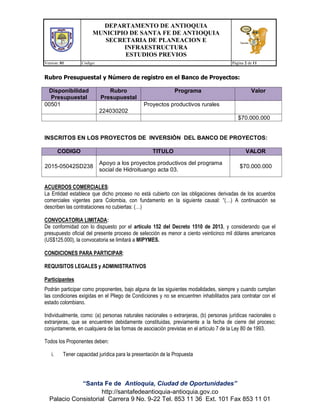 DEPARTAMENTO DE ANTIOQUIA
MUNICIPIO DE SANTA FE DE ANTIOQUIA
SECRETARIA DE PLANEACION E
INFRAESTRUCTURA
ESTUDIOS PREVIOS
Version: 01 Código: Página 2 de 11
“Santa Fe de Antioquia, Ciudad de Oportunidades”
http://santafedeantioquia-antioquia.gov.co
Palacio Consistorial Carrera 9 No. 9-22 Tel. 853 11 36 Ext. 101 Fax 853 11 01
Rubro Presupuestal y Número de registro en el Banco de Proyectos:
Disponibilidad
Presupuestal
Rubro
Presupuestal
Programa Valor
00501
224030202
Proyectos productivos rurales
$70.000.000
INSCRITOS EN LOS PROYECTOS DE INVERSIÓN DEL BANCO DE PROYECTOS:
CODIGO TITULO VALOR
2015-05042SD238
Apoyo a los proyectos productivos del programa
social de Hidroituango acta 03.
$70.000.000
ACUERDOS COMERCIALES:
La Entidad establece que dicho proceso no está cubierto con las obligaciones derivadas de los acuerdos
comerciales vigentes para Colombia, con fundamento en la siguiente causal: “(…) A continuación se
describen las contrataciones no cubiertas: (…)
CONVOCATORIA LIMITADA:
De conformidad con lo dispuesto por el artículo 152 del Decreto 1510 de 2013, y considerando que el
presupuesto oficial del presente proceso de selección es menor a ciento veinticinco mil dólares americanos
(US$125.000), la convocatoria se limitará a MIPYMES.
CONDICIONES PARA PARTICIPAR:
REQUISITOS LEGALES y ADMINISTRATIVOS
Participantes
Podrán participar como proponentes, bajo alguna de las siguientes modalidades, siempre y cuando cumplan
las condiciones exigidas en el Pliego de Condiciones y no se encuentren inhabilitados para contratar con el
estado colombiano.
Individualmente, como: (a) personas naturales nacionales o extranjeras, (b) personas jurídicas nacionales o
extranjeras, que se encuentren debidamente constituidas, previamente a la fecha de cierre del proceso;
conjuntamente, en cualquiera de las formas de asociación previstas en el artículo 7 de la Ley 80 de 1993.
Todos los Proponentes deben:
i. Tener capacidad jurídica para la presentación de la Propuesta
 