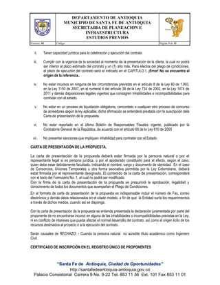 DEPARTAMENTO DE ANTIOQUIA
MUNICIPIO DE SANTA FE DE ANTIOQUIA
SECRETARIA DE PLANEACION E
INFRAESTRUCTURA
ESTUDIOS PREVIOS
Version: 01 Código: Página 3 de 11
“Santa Fe de Antioquia, Ciudad de Oportunidades”
http://santafedeantioquia-antioquia.gov.co
Palacio Consistorial Carrera 9 No. 9-22 Tel. 853 11 36 Ext. 101 Fax 853 11 01
ii. Tener capacidad jurídica para la celebración y ejecución del contrato
iii. Cumplir con la vigencia de la sociedad al momento de la presentación de la oferta, la cual no podrá
ser inferior al plazo estimado del contrato y un (1) año más. Para efectos del pliego de condiciones,
el plazo de ejecución del contrato será el indicado en el CAPITULO I, ¡Error! No se encuentra el
origen de la referencia..
iv. No estar incursos en ninguna de las circunstancias previstas en el artículo 8 de la Ley 80 de 1.993,
en la Ley 1150 de 2007, en el numeral 4 del artículo 38 de la Ley 734 de 2002, en la Ley 1474 de
2011 y demás disposiciones legales vigentes que consagren inhabilidades e incompatibilidades para
contratar con el estado.
v. No estar en un proceso de liquidación obligatoria, concordato o cualquier otro proceso de concurso
de acreedores según la ley aplicable; dicha afirmación se entenderá prestada con la suscripción dela
Carta de presentación de la propuesta.
vi. No estar reportado en el último Boletín de Responsables Fiscales vigente, publicado por la
Contraloría General de la República, de acuerdo con el artículo 60 de la Ley 610 de 2000
vii. No presentar sanciones que impliquen inhabilidad para contratar con el Estado.
CARTA DE PRESENTACIÓN DE LA PROPUESTA,
La carta de presentación de la propuesta deberá estar firmada por la persona natural o por el
representante legal si es persona jurídica, o por el apoderado constituido para el efecto, según el caso,
quien debe estar debidamente facultado, indicando el nombre, cargo y documento de identidad. En el caso
de Consorcios, Uniones Temporales u otra forma asociativa permitida por la Ley Colombiana, deberá
estar firmada por el representante designado. El contenido de la carta de presentación, corresponderá
con el texto del Formulario No. 1, el cual no podrá ser modificado.
Con la firma de la carta de presentación de la propuesta se presumirá la aprobación, legalidad y
conocimiento de todos los documentos que acompañan el Pliego de Condiciones.
En el formato de carta de presentación de la propuesta es indispensable incluir el número de Fax, correo
electrónico y demás datos relacionados en el citado modelo, a fin de que la Entidad surta los requerimientos
a través de dichos medios, cuando así se disponga.
Con la carta de presentación de la propuesta se entiende presentada la declaración juramentada por parte del
proponente de no encontrarse incurso en alguna de las inhabilidades o incompatibilidades previstas en la Ley,
ni en conflicto de intereses que pueda afectar el normal desarrollo del contrato, así como el origen licito de los
recursos destinados al proyecto o a la ejecución del contrato.
Serán causales de RECHAZO: - Cuando la persona natural no acredite título académico como Ingeniero
Civil.
CERTIFICADO DE INSCRIPCIÓN EN EL REGISTRO ÚNICO DE PROPONENTES
 
