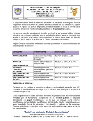 DEPARTAMENTO DE ANTIOQUIA
MUNICIPIO DE SANTA FE DE ANTIOQUIA
SECRETARIA DE PLANEACION E
INFRAESTRUCTURA
ESTUDIOS PREVIOS
Version: 01 Código: Página 4 de 11
“Santa Fe de Antioquia, Ciudad de Oportunidades”
http://santafedeantioquia-antioquia.gov.co
Palacio Consistorial Carrera 9 No. 9-22 Tel. 853 11 36 Ext. 101 Fax 853 11 01
El proponente deberá anexar el certificado actualizado, de inscripción en el Registro Único de
Proponentes (RUP) de la Cámara de Comercio respectiva, expedido con una antelación NO superior
a 30 días de vigencia a la apertura del presente proceso de selección, en el cual se acredite que se
encuentran debidamente inscrito, calificado y clasificado en Registro de Proveedores.
Las personas naturales extranjeras sin domicilio en el país y las personas jurídicas privadas
extranjeras que no tengan establecida sucursal en Colombia, deberán aportar el documento que
acredite la inscripción en el registro correspondiente en el país en donde tienen su domicilio
principal o en su defecto en el RUP de la Cámara de Comercio de Colombia.
Registro Único de Proponentes donde estén calificadas y clasificadas en las actividades objeto del
presente proceso de selección:
CONCEPTO COMPONENTE INDICADOR
INDICE LIQUIDEZ Activo corriente dividido
por el pasivo
Corriente
MAYOR O IGUAL A 3%
INDICE DE
ENDEUDAMIENTO
Pasivo total dividido por
el activo total
MENOR O IGUAL A .0.45%
RAZON DE
COBERTURA DE
INTERESES
Utilidad operacional
dividida por los gastos de
intereses
MAYOR O IGUAL A 6
RENTABILIDAD DEL
PATRIMONIO:
Utilidad operacional
dividida por el patrimonio
MAYOR O IGUAL A 0.30%
RENTABILIDAD DEL
ACTIVO:
Utilidad operacional
dividida por el activo total
MAYOR O IGUAL A 0.15%
EXPERIENCIA GENERAL
Para efectos de verificar la experiencia, el proponente deberá presentar tres (03)
contratos o certificaciones en carga por lo mínimo que sea igual o superior al
contrato en ejecución.
Dicha experiencia se debe acreditar mediante la presentación de certificaciones
firmadas por el funcionario competente de la entidad pública o empresa
contratante en papel membretado, en la que se incluya como mínimo:
identificación del contratista, identificación del contrato, objeto y especificaciones,
valor ejecutado, fecha de iniciación y terminación, y calidad de la ejecución.
Cuando se trate de consorcio o unión temporal, se tomará la mayor experiencia de
los participantes.
 