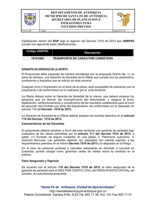 DEPARTAMENTO DE ANTIOQUIA
MUNICIPIO DE SANTA FE DE ANTIOQUIA
SECRETARIA DE PLANEACION E
INFRAESTRUCTURA
ESTUDIOS PREVIOS
Version: 01 Código: Página 5 de 11
“Santa Fe de Antioquia, Ciudad de Oportunidades”
http://santafedeantioquia-antioquia.gov.co
Palacio Consistorial Carrera 9 No. 9-22 Tel. 853 11 36 Ext. 101 Fax 853 11 01
Clasificación dentro del RUP bajo el régimen del Decreto 1510 de 2013 sea UNSPSC
cumplir con alguna de estas clasificaciones:
Código UNSPSC
Descripción
78101800 TRANSPORTE DE CARGA POR CARRETERA
GARANTÍA DE SERIEDAD DE LA OFERTA
El Proponente debe presentar de manera simultánea con la propuesta (Sobre No. 1), so
pena de rechazo, una Garantía de Seriedad de la Oferta que cumpla con los parámetros,
condiciones y requisitos que se indican en este numeral.
Cualquier error o imprecisión en el texto de la póliza, será susceptible de aclaración por el
proponente o de conformidad con lo solicitado por el ente territorial.
La Oferta deberá incluir la Garantía de Seriedad de la misma, que deberá amparar los
perjuicios que se deriven del incumplimiento del ofrecimiento, y asegure la firma,
legalización, perfeccionamiento y cumplimiento de los requisitos establecidos para el inicio
de ejecución del Contrato por parte del Adjudicatario, de conformidad con lo dispuesto en
artículo 118 del Decreto 1510 de 2013.
La Garantía de Seriedad de la Oferta deberá amparar los eventos descritos en el artículo
118 del Decreto 1510 de 2013.
Características de las Garantías
El proponente deberá constituir a favor del ente territorial una garantía de seriedad bajo
cualquiera de las clases permitidas por el artículo 111 del decreto 1510 de 2013, a
saber: (1) Contrato de seguro contenido en una póliza. 2. Patrimonio autónomo. 3.
Garantía Bancaria. Las garantías deberán ser expedidas con estricta sujeción a los
requerimientos previstos en el mismo Decreto 1510 de 2013 y lo dispuesto en el Pliego.
En el caso de personas jurídicas o naturales extranjeras sin domicilio o sucursal en
Colombia, podrán otorgar como garantías cartas de crédito stand by emitidas en el
exterior.
Valor Asegurado y Vigencia
De acuerdo con el artículo 118 del Decreto 1510 de 2013, el valor asegurado de la
garantía de seriedad será el DIEZ POR CIENTO (10%) del PRESUPUESTO OFICIAL del
proceso, al cual presenta propuesta.
 