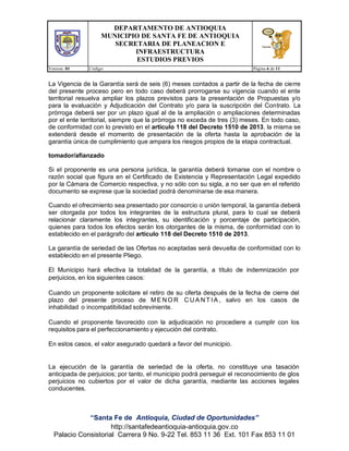 DEPARTAMENTO DE ANTIOQUIA
MUNICIPIO DE SANTA FE DE ANTIOQUIA
SECRETARIA DE PLANEACION E
INFRAESTRUCTURA
ESTUDIOS PREVIOS
Version: 01 Código: Página 6 de 11
“Santa Fe de Antioquia, Ciudad de Oportunidades”
http://santafedeantioquia-antioquia.gov.co
Palacio Consistorial Carrera 9 No. 9-22 Tel. 853 11 36 Ext. 101 Fax 853 11 01
La Vigencia de la Garantía será de seis (6) meses contados a partir de la fecha de cierre
del presente proceso pero en todo caso deberá prorrogarse su vigencia cuando el ente
territorial resuelva ampliar los plazos previstos para la presentación de Propuestas y/o
para la evaluación y Adjudicación del Contrato y/o para la suscripción del Contrato. La
prórroga deberá ser por un plazo igual al de la ampliación o ampliaciones determinadas
por el ente territorial, siempre que la prórroga no exceda de tres (3) meses. En todo caso,
de conformidad con lo previsto en el artículo 118 del Decreto 1510 de 2013, la misma se
extenderá desde el momento de presentación de la oferta hasta la aprobación de la
garantía única de cumplimiento que ampara los riesgos propios de la etapa contractual.
tomador/afianzado
Si el proponente es una persona jurídica, la garantía deberá tomarse con el nombre o
razón social que figura en el Certificado de Existencia y Representación Legal expedido
por la Cámara de Comercio respectiva, y no sólo con su sigla, a no ser que en el referido
documento se exprese que la sociedad podrá denominarse de esa manera.
Cuando el ofrecimiento sea presentado por consorcio o unión temporal, la garantía deberá
ser otorgada por todos los integrantes de la estructura plural, para lo cual se deberá
relacionar claramente los integrantes, su identificación y porcentaje de participación,
quienes para todos los efectos serán los otorgantes de la misma, de conformidad con lo
establecido en el parágrafo del artículo 118 del Decreto 1510 de 2013.
La garantía de seriedad de las Ofertas no aceptadas será devuelta de conformidad con lo
establecido en el presente Pliego.
El Municipio hará efectiva la totalidad de la garantía, a título de indemnización por
perjuicios, en los siguientes casos:
Cuando un proponente solicitare el retiro de su oferta después de la fecha de cierre del
plazo del presente proceso de ME N O R C U A N T I A , salvo en los casos de
inhabilidad o incompatibilidad sobreviniente.
Cuando el proponente favorecido con la adjudicación no procediere a cumplir con los
requisitos para el perfeccionamiento y ejecución del contrato.
En estos casos, el valor asegurado quedará a favor del municipio.
La ejecución de la garantía de seriedad de la oferta, no constituye una tasación
anticipada de perjuicios; por tanto, el municipio podrá perseguir el reconocimiento de glos
perjuicios no cubiertos por el valor de dicha garantía, mediante las acciones legales
conducentes.
 