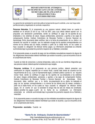 DEPARTAMENTO DE ANTIOQUIA
MUNICIPIO DE SANTA FE DE ANTIOQUIA
SECRETARIA DE PLANEACION E
INFRAESTRUCTURA
ESTUDIOS PREVIOS
Version: 01 Código: Página 7 de 11
“Santa Fe de Antioquia, Ciudad de Oportunidades”
http://santafedeantioquia-antioquia.gov.co
Palacio Consistorial Carrera 9 No. 9-22 Tel. 853 11 36 Ext. 101 Fax 853 11 01
La garantía de seriedad le será devuelta al proponente que lo solicite, una vez haya sido
perfeccionado y legalizado el contrato respectivo
Personas Naturales. Si el proponente es una persona natural, deberá tener en cuenta lo
señalado en el artículo 23 de la Ley 1150 de 2007, para cuyo efecto deberá aportar con la
propuesta una declaración juramentada, donde se certifique el pago de los aportes de sus
empleados a los sistemas de salud, riesgos profesionales, pensiones y aportes a las cajas de
compensación familiar, Instituto Colombiano de Bienestar Familiar y Servicio Nacional de
Aprendizaje. Dicho documento debe certificar, bien a la fecha de presentación de su oferta o al
momento de suscribir el contrato, que ha realizado el pago de los aportes correspondientes a la
nómina de los últimos seis (6) meses, contados a partir de la citada fecha, en los cuales se
haya causado la obligación de efectuar dichos pagos. La información presentada se entiende
suministrada bajo la gravedad de juramento respecto de su fidelidad y veracidad.
Si el proponente posee un acuerdo de pago con las entidades recaudadoras respecto de alguna de
las obligaciones mencionadas deberá manifestar que existe el acuerdo y que se encuentra al día en
el cumplimiento del mismo.
Cuando se trate de consorcios o uniones temporales, cada uno de sus miembros integrantes que
sea persona natural, deberá aportar la declaración aquí exigida.
Personas Jurídicas. Si el proponente es una persona jurídica, deberá presentar una
certificación en original, expedida por el revisor fiscal, cuando éste exista de acuerdo con los
requerimientos de la Ley, o por el representante legal y contador público cuando no se requiera
revisor fiscal, donde se certifique el pago de los aportes de sus empleados a los sistemas
de salud, riesgos profesionales, pensiones y aportes a las cajas de compensación familiar,
Instituto Colombiano de Bienestar Familiar y Servicio Nacional de Aprendizaje. Dicho
documento debe certificar que a la fecha de presentación de su oferta, ha realizado el
pago de los aportes correspondientes a la nómina de los últimos seis (6) meses, contados a
partir de la citada fecha, en los cuales se haya causado la obligación de efectuar dichos
pagos. En el evento en que la sociedad no tenga más de seis (6) meses de constituida,
deberá acreditar los pagos a partir de la fecha de su constitución. La información
presentada se entiende suministrada bajo la gravedad de juramento respecto de su fidelidad y
veracidad.
Si el proponente posee un acuerdo de pago con las entidades recaudadoras respecto de alguna de
las obligaciones mencionadas deberá manifestar que existe el acuerdo y que se encuentra al día
en el cumplimiento del mismo.
Proponentes asociados. Cuando se
 