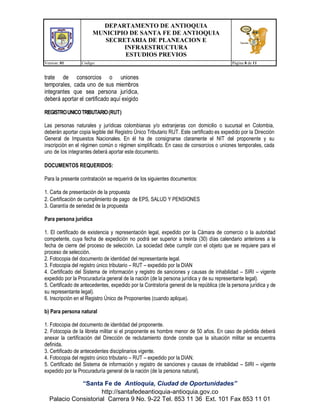 DEPARTAMENTO DE ANTIOQUIA
MUNICIPIO DE SANTA FE DE ANTIOQUIA
SECRETARIA DE PLANEACION E
INFRAESTRUCTURA
ESTUDIOS PREVIOS
Version: 01 Código: Página 8 de 11
“Santa Fe de Antioquia, Ciudad de Oportunidades”
http://santafedeantioquia-antioquia.gov.co
Palacio Consistorial Carrera 9 No. 9-22 Tel. 853 11 36 Ext. 101 Fax 853 11 01
trate de consorcios o uniones
temporales, cada uno de sus miembros
integrantes que sea persona jurídica,
deberá aportar el certificado aquí exigido
REGISTROUNICOTRIBUTARIO(RUT)
Las personas naturales y jurídicas colombianas y/o extranjeras con domicilio o sucursal en Colombia,
deberán aportar copia legible del Registro Único Tributario RUT. Este certificado es expedido por la Dirección
General de Impuestos Nacionales. En él ha de consignarse claramente el NIT del proponente y su
inscripción en el régimen común o régimen simplificado. En caso de consorcios o uniones temporales, cada
uno de los integrantes deberá aportar este documento.
DOCUMENTOS REQUERIDOS:
Para la presente contratación se requerirá de los siguientes documentos:
1. Carta de presentación de la propuesta
2. Certificación de cumplimiento de pago de EPS, SALUD Y PENSIONES
3. Garantía de seriedad de la propuesta
Para persona jurídica
1. El certificado de existencia y representación legal, expedido por la Cámara de comercio o la autoridad
competente, cuya fecha de expedición no podrá ser superior a treinta (30) días calendario anteriores a la
fecha de cierre del proceso de selección. La sociedad debe cumplir con el objeto que se requiere para el
proceso de selección.
2. Fotocopia del documento de identidad del representante legal.
3. Fotocopia del registro único tributario – RUT – expedido por la DIAN
4. Certificado del Sistema de información y registro de sanciones y causas de inhabilidad – SIRI – vigente
expedido por la Procuraduría general de la nación (de la persona jurídica y de su representante legal).
5. Certificado de antecedentes, expedido por la Contraloría general de la república (de la persona jurídica y de
su representante legal).
6. Inscripción en el Registro Único de Proponentes (cuando aplique).
b) Para persona natural
1. Fotocopia del documento de identidad del proponente.
2. Fotocopia de la libreta militar si el proponente es hombre menor de 50 años. En caso de pérdida deberá
anexar la certificación del Dirección de reclutamiento donde conste que la situación militar se encuentra
definida.
3. Certificado de antecedentes disciplinarios vigente.
4. Fotocopia del registro único tributario – RUT – expedido por la DIAN.
5. Certificado del Sistema de información y registro de sanciones y causas de inhabilidad – SIRI – vigente
expedido por la Procuraduría general de la nación (de la persona natural).
 