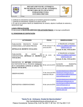 DEPARTAMENTO DE ANTIOQUIA
MUNICIPIO DE SANTA FE DE ANTIOQUIA
SECRETARIA DE PLANEACION E
INFRAESTRUCTURA
ESTUDIOS PREVIOS
Version: 01 Código: Página 9 de 11
“Santa Fe de Antioquia, Ciudad de Oportunidades”
http://santafedeantioquia-antioquia.gov.co
Palacio Consistorial Carrera 9 No. 9-22 Tel. 853 11 36 Ext. 101 Fax 853 11 01
6. Certificado de antecedentes expedido por la Contraloría general de la república.
7. Certificado de antecedentes, expedido por la policía nacional
8. En caso de ser persona natural con establecimiento de comercio, adjuntar el certificado de existencia y
representación legal
LUGAR A PRECALIFICACION:
En este proceso de SELECCIÓN ABREVIADA POR LICITACION PUBLICA, no hay lugar a precalificación
EL CRONOGRAMA DE CONTRATACIÓN:
ACTIVIDADES FECHA OBSERVACIONES
PUBLICACIÓN PROYECTO PLIEGO DE
CONDICIONES, y ESTUDIOS PREVIOS.
ARTÍCULO 20. DECRETO 1510 de 2014.
03 de Junio al 11 de
Junio de 2015
A TRAVÉS DE LA PAGINA
WWW.COLOMBIACOMPRAEFI
CIENTE.GOV.CO
Artículo 19. Dto. 1510 de 2014
PUBLICACIÓN DE AVISO DE
CONVOCATORIA. ARTÍCULO 21. DECRETO
1510 de 2014.
03 de Junio de
2015
A TRAVÉS DE LA PAGINA
WWW.COLOMBIACOMPRAEFI
CIENTE.GOV.CO
Artículo 19. Dto. 1510 de 2014
INSCRIPCION DE MIPYMES INTERESADAS
EN PARTICIPAR EN EL PROCESO (limitación
de la convocatoria conforme al artículo 152
Decreto 1510 de 2014).
09 de Junio de 2015
ALCALDÍA MUNICIPAL
OFICINA DE PLANEACIÓN
OBSERVACIONES
12 de Junio de 2015
hasta las 5:00 pm
secretariadeplaneacion@santafe
deantioquia-antioquia.gov.co,
secretariageneral@santafedeanti
oquia-antioquia.gov.co
RESPUESTAS A OBSERVACIONES 16 de Junio de 2015
secretariadeplaneacion@santafe
deantioquia-antioquia.gov.co,
secretariageneral@santafedeanti
oquia-antioquia.gov.co
WWW.COLOMBIACOMPRAEFI
CIENTE.GOV.CO
 