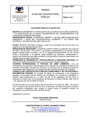 REPÙBLICA DE COLOMBIA
MUNICIPIO DE PEQUE,
ANTIOQUIA
NIT: 890.982.301-4
PRIMER
AVISO DE CONVOCATORIA
PUBLICA
Código:100.07
Página 1 de 1
“CONSTRUYENDO EL CAMPO, GANAMOS TODOS”
Pagina web: www.peque-antioquia.gov.co
e - mail: alcaldia@peque-antioquia.gov.co
Calle 10 N° 9 40 - Conmutador (4) 855 20 43 extensión 110
LICITACIÓN PÚBLICA N° 002 DE 2013
OBJETO: MEJORAMIENTO A TODO COSTO DE LA CANCHA DE FUTBOL MUNICIPAL
Y LA ADECUACIÓN DE LA PLACA POLIDEPORTIVA DEL CORREGIMIENTO LOS
LLANOS DEL MUNICIPIO DE PEQUE
PRESUPUESTO OFICIAL: QUINIENTOS TREINTA Y UN MILLONES NOVECIENTOS
CINCUENTA Y OCHO MIL CUATROCIENTOS CUARENTA Y UN PESOS CON
OCHENTA Y UN CENTAVO M/L ($531.958.441,81)
PLAZO: SETENTA (70) DIAS, contados a partir de la suscripción del acta de inicio, sin
superar el 31 de diciembre del año 2013.
MODALIDAD DE SELECCIÓN: La presente Licitación Pública se regirá por las Leyes 80
de 1993, 1150 de 2007, 1474 de 2011, sus decretos reglamentarios y las demás normas
legales vigentes sobre la materia, y en lo no regulado particularmente, por las normas
civiles y comerciales, y en general, todas aquellas que adicionen, complementen o
regulen las condiciones que deben acreditar los proponentes y todas las relacionadas con
el objeto de la presente contratación.
PROMOCIÓN AL DESARROLLO Y PROTECCIÓN DE LA INDUSTRIA NACIONAL: En
razón en la cuantía el presente proceso no se encuentra limitado a Mipymes.
ACUERDO INTERNACIONAL O TRATADO DE LIBRE COMERCIO: Una vez
considerados los aspectos fundamentales de los capítulos de contratación pública de los
acuerdos comerciales suscritos por Colombia, se concluye que el presente proceso de
contratación está cobijado por los Tratados de Libre Comercio suscritos por Colombia.
CONSULTA DEL PROYECTO DE PLIEGO DE CONDICIONES Y DE LOS ESTUDIOS Y
DOCUMENTOS PREVIOS: El proyecto de pliego de condiciones y los respectivos
estudios y documentos previos, podrán ser consultados en el portal de contratación o
SECOP www.contratos.gov.co – a partir del día 10 de septiembre del año 2013, o
verificarlo en medio físico, en la Secretaria de Planeación y Obras Públicas, calle 10 Nº 9
– 40 segundo piso del municipio de Peque.
De conformidad con el inciso tercero del artículo 66 de la Ley 80 de 1993, y el artículo
2.2.2º numeral 5 del Decreto 0734 de 2012, el Municipio de Peque Antioquia convoca a
las veedurías ciudadanas para realizar el control social al presente proceso de
contratación, en los términos de la Ley 850 de 2003.
Septiembre 10 de 2013
HUGO LEON GIRON GRACIANO
Alcalde Popular
 