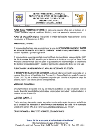 DEPARTAMENTO DE ANTIOQUIA
MUNICIPIO DE SANTA FE DE ANTIOQUIA
SECRETARIA DE PLANEACION E
INFRAESTRUCTURA
AVISO DE CONVOCATORIA
Version: 01

Código:

Página 2 de 3

PLAZO PARA PRESENTAR OFERTAS: El plazo para presentar oferta será el indicado en el
CRONOGRAMA del pliego de condiciones definitivo y en acto de apertura del presente proceso.
PLAZO DE EJECUCIÓN: El plazo para ejecutar el contrato de doce (12) meses siempre y cuando
nos e supere el 31 de diciembre de 2014.
PRESUPUESTO OFICIAL:
El presupuesto oficial para esta convocatoria es la suma de SETECIENTOS CUARENTA Y CUATRO
MIL SEISCIENTOS VEINTIÚN SETECIENTOS CUARENTA Y NUEVE PESOS ($744.621.749,00) incluidos
todos los impuestos a que haya lugar e IVA.
El presupuesto se encuentra soportado con el certificado de disponibilidad presupuestal No. 01031
del 31 de octubre de 2013, expedido por la Secretaria de Hacienda municipal de Santa Fe de
Antioquia. Este valor incluye todos los gastos en que deba incurrir el contratista para el cumplimiento
del objeto del proceso de selección y el pago de los impuestos y descuentos de ley que haya lugar
PUBLICIDAD DE LA INFORMACIÓN RELATIVA AL PROCESO DE SELECCIÓN:
El MUNICIPIO DE SANTA FE DE ANTIOQUIA, publicará toda la información relacionada con la
presente Selección, en el Portal Único de la Contratación – Sistema Electrónico para la Contratación
Pública (SECOP), por tal motivo allí aparecerá disponible para consulta el proyecto de pliego del
presente proceso y los estudios previos correspondientes.
VEEDURÍAS CIUDADANAS:
En cumplimiento de lo dispuesto en la ley, las veedurías ciudadanas son aquí convocadas para que
puedan desarrollar su actividad durante la etapa precontractual, contractual y postcontractual en el
presente proceso de selección.
LUGAR DE CONSULTA
Que los estudios y documentos previos, se pueden consultar en la carpeta del proceso, en la Oficina
de la Secretaria de Planeación e Infraestructura del Municipio de Santa Fe de Antioquia,
ubicada en la Carrera 9 No. 9-22 y en el www.colombiacompra.gov.co - SECOP.
OBSERVACIONES AL PROYECTO DE PLIEGO DE CONDICIONES

“Santa Fe de Antioquia, Ciudad de Oportunidades”
http://santafedeantioquia-antioquia.gov.co
Palacio Consistorial Carrera 9 No. 9-22 Tel. 853 11 36 Ext. 101 Fax 853 11 01

 