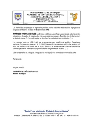 DEPARTAMENTO DE ANTIOQUIA
MUNICIPIO DE SANTA FE DE ANTIOQUIA
SECRETARIA DE PLANEACION E
INFRAESTRUCTURA
AVISO DE CONVOCATORIA
Version: 01

Código:

Página 3 de 3

Los interesados en participar en el presente proceso, podrán presentar observaciones al proyecto de
pliego de condiciones desde el 10 de diciembre 2013.
TRATADOS INTERNACIONALES: La Entidad establece que dicho proceso no está cubierto con las
obligaciones derivadas de los acuerdos internacionales vigentes para Colombia, con fundamento en
la siguiente causal: “(…) A continuación se describen las contrataciones no cubiertas: (…)
Los contratos hasta por US$125.000 que se encuentran para beneficio de las Micro, Pequeñas y
Medianas Empresas, equivalente a $235’558.000 hasta el 31 de diciembre de 2013. De acuerdo con
esto, las contrataciones hasta por el monto señalado se encuentran excluidas del capítulo de
compras y sobre las mismas no son predicables las obligaciones del acuerdo. (…)”
Dado en Santa Fe de Antioquia, Antioquia a los nueve (09) días del mes de diciembre de 2013.
Atentamente

(original firmado)
FREY LEÓN RODRÍGUEZ VARGAS
Alcalde Municipal

“Santa Fe de Antioquia, Ciudad de Oportunidades”
http://santafedeantioquia-antioquia.gov.co
Palacio Consistorial Carrera 9 No. 9-22 Tel. 853 11 36 Ext. 101 Fax 853 11 01

 
