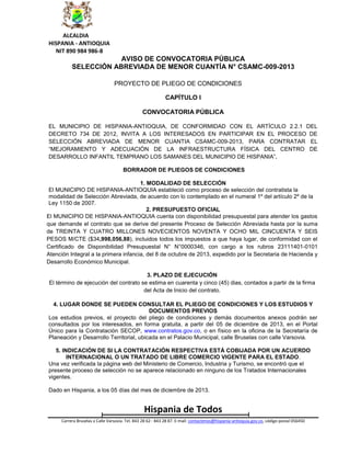 ALCALDIA
HISPANIA - ANTIOQUIA
NIT 890 984 986-8

AVISO DE CONVOCATORIA PÚBLICA
SELECCIÓN ABREVIADA DE MENOR CUANTÍA N° CSAMC-009-2013
PROYECTO DE PLIEGO DE CONDICIONES
CAPÍTULO I
CONVOCATORIA PÚBLICA
EL MUNICIPIO DE HISPANIA-ANTIOQUIA, DE CONFORMIDAD CON EL ARTÍCULO 2.2.1 DEL
DECRETO 734 DE 2012, INVITA A LOS INTERESADOS EN PARTICIPAR EN EL PROCESO DE
SELECCIÓN ABREVIADA DE MENOR CUANTIA CSAMC-009-2013, PARA CONTRATAR EL
“MEJORAMIENTO Y ADECUACIÓN DE LA INFRAESTRUCTURA FÍSICA DEL CENTRO DE
DESARROLLO INFANTIL TEMPRANO LOS SAMANES DEL MUNICIPIO DE HISPANIA”.
BORRADOR DE PLIEGOS DE CONDICIONES
1. MODALIDAD DE SELECCIÓN
El MUNICIPIO DE HISPANIA-ANTIOQUIA estableció como proceso de selección del contratista la
modalidad de Selección Abreviada, de acuerdo con lo contemplado en el numeral 1º del artículo 2º de la
Ley 1150 de 2007.
2. PRESUPUESTO OFICIAL
El MUNICIPIO DE HISPANIA-ANTIOQUIA cuenta con disponibilidad presupuestal para atender los gastos
que demande el contrato que se derive del presente Proceso de Selección Abreviada hasta por la suma
de TREINTA Y CUATRO MILLONES NOVECIENTOS NOVENTA Y OCHO MIL CINCUENTA Y SEIS
PESOS M/CTE ($34,998,056,88), incluidos todos los impuestos a que haya lugar, de conformidad con el
Certificado de Disponibilidad Presupuestal N° N°0000346, con cargo a los rubros 23111401-0101
Atención Integral a la primera infancia, del 8 de octubre de 2013, expedido por la Secretaria de Hacienda y
Desarrollo Económico Municipal.
3. PLAZO DE EJECUCIÓN
El término de ejecución del contrato se estima en cuarenta y cinco (45) dias, contados a partir de la firma
del Acta de Inicio del contrato.
4. LUGAR DONDE SE PUEDEN CONSULTAR EL PLIEGO DE CONDICIONES Y LOS ESTUDIOS Y
DOCUMENTOS PREVIOS
Los estudios previos, el proyecto del pliego de condiciones y demás documentos anexos podrán ser
consultados por los interesados, en forma gratuita, a partir del 05 de diciembre de 2013, en el Portal
Único para la Contratación SECOP, www.contratos.gov.co, o en físico en la oficina de la Secretaría de
Planeación y Desarrollo Territorial, ubicada en el Palacio Municipal, calle Bruselas con calle Varsovia.
5. INDICACIÓN DE SI LA CONTRATACIÓN RESPECTIVA ESTÁ COBIJADA POR UN ACUERDO
INTERNACIONAL O UN TRATADO DE LIBRE COMERCIO VIGENTE PARA EL ESTADO.
Una vez verificada la página web del Ministerio de Comercio, Industria y Turismo, se encontró que el
presente proceso de selección no se aparece relacionado en ninguno de los Tratados Internacionales
vigentes.
Dado en Hispania, a los 05 días del mes de diciembre de 2013.

Hispania de Todos
Carrera Bruselas x Calle Varsovia. Tel. 843 28 62 - 843 28 87. E-mail: contactenos@hispania-antioquia.gov.co, código postal 056450

 