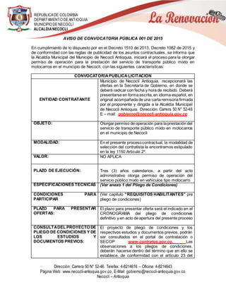 REPUBLICADE COLOMBIA
DEPARTAMENTO DEANTIOQUIA
MUNICIPIO DE NECOCLÍ
ALCALDIANECOCLI
Dirección: Carrera 50 N° 52-46. Telefax: 4-8214616 – Oficina: 4-8214643
Página Web: www.necocli-antioquia.gov.co, E-Mail: gobierno@necocli-antioquia.gov.co
Necoclí – Antioquia
AVISO DE CONVOCATORIA PÚBLICA 001 DE 2015
En cumplimiento de lo dispuesto por en el Decreto 1510 de 2013, Decreto 1082 de 2015 y
de conformidad con las reglas de publicidad de los asuntos contractuales, se informa que
la Alcaldía Municipal del Municipio de Necoclí Antioquia, iniciará el proceso para la otorgar
permiso de operación para la prestación del servicio de transporte público mixto en
motocarros en el municipio de Necoclí, con las siguientes características:
CONVOCATORIAPUBLICALICITACION
ENTIDAD CONTRATANTE
Municipio de Necoclí Antioquia, recepcionará las
ofertas en la Secretaría de Gobierno, en donde se
deberá radicar con fecha y hora de recibido. Deberá
presentarse en forma escrita,en idioma español, en
original acompañada de una carta remisoriafirmada
por el proponente y dirigida a la Alcaldía Municipal
de Necocli Antioquia. Dirección: Carrera 50 N° 52-46
E – mail: gobierno@necocli-antioquia.gov.co
OBJETO: Otorgar permiso de operación para la prestación del
servicio de transporte público mixto en motocarros
en el municipio de Necocli
MODALIDAD: En el presente procesocontractual, la modalidad de
selección del contratista la encontramos estipulado
en la ley 1150 Artículo 2º.
VALOR: NO APLICA
PLAZO DE EJECUCIÓN: Tres (3) años calendarios, a partir del acto
administrativo otorga permiso de operación del
servicio público mixto en vehículos tipo motocarro
ESPECIFICACIONES TECNICAS (Ver anexo 1 del Pliego de Condiciones)
CONDICIONES PARA
PARTICIPAR
(Ver capitulo “REQUISITOS HABILITANTES” pre
pliego de condiciones)
PLAZO PARA PRESENTAR
OFERTAS:
El plazo para presentar oferta será el indicado en el
CRONOGRAMA del pliego de condiciones
definitivo y en acto de apertura del presente proceso
CONSULTADEL PROYECTO DE
PLIEGO DE CONDICIONES Y DE
LOS ESTUDIOS Y
DOCUMENTOS PREVIOS:
El proyecto de pliego de condiciones y los
respectivos estudios y documentos previos, podrán
ser consultados en el portal de contratación o
SECOP www.contratos.gov.co. Las
observaciones a los pliegos de condiciones,
deberán hacerse dentro del término que en ello se
establece, de conformidad con el artículo 23 del
 