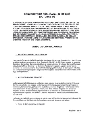 1
CONVOCATORIA PÚBLICA No. 04 DE 2016
(OCTUBRE 24)
EL HONORABLE CONCEJO MUNICIPAL DE AGUADA SANTANDER, EN USO DE LAS
ATRIBUCIONES LEGALES Y FACULTADES CONSTITUCIONALES, EN ESPECIAL LAS
CONFERIDAS POR EL ARTICULO 37 DE LA LEY 136 DE 1994 Y EL REGLAMENTO
INTERNO DEL CONCEJO Y EN CUMPLIMIENTO DEL PARÁGRAFO 4 DEL ARTÍCULO
126 DE LA CONSTITUCIÓN POLÍTICA, MODIFICADO POR EL ARTÍCULO 2 DEL ACTO
LEGISLATIVO 02 DE 2015, SE PERMITE INFORMAR A LA CIUDADANÍA EN GENERAL
QUE SE ENCUENTRA ABIERTA LA CONVOCATORIA PÚBLICA PARA PROVEER EL
CARGO DE SECRETARIA(O) GENERAL DEL CONCEJO MUNICIPAL DE AGUADA
SANTANDER-, PERIODO LEGAL 2017, COMPRENDIDO ENTRE EL PRIMERO (1) DE
ENERO AL TREINTA Y UNO (31) DE DICIEMBRE.
AVISO DE CONVOCATORIA
1. RESPONSABILIDAD DEL CONCEJO
La presente Convocatoria Pública y todas las etapas del proceso de selección y elección que
se adelantarán en cumplimiento de la Resolución No. 021 de 2016 para proveer el cargo de
Secretario General del Concejo estará bajo la responsabilidad directa del Concejo Municipal
a través de la Mesa Directiva y la Comisión Accidental respectiva y podrá contar con la
asesoría y el acompañamiento de una Unidad de Apoyo Normativo. El Concejo en virtud de
sus competencias legales podrá elegir secretaria(o) bajo las condiciones determinadas en la
ley y los reglamentos.
2. ESTRUCTURA DEL PROCESO
La Convocatoria Pública que se adelantará para proveer el cargo de Secretaria(o) General
del Concejo y todas sus etapas, contiene procedimientos que garantizan los principios de
publicidad, transparencia, participación ciudadana, equidad de género y criterios de mérito
para la selección de los aspirantes y harán parte de la lista de elegibles con la cual se
integrará la terna de aspirantes que participará en la elección, de conformidad con la
reglamentación expedida por la Mesa Directiva mediante la Resolución Administrativa No.
021 de 2016.
La Convocatoria Pública con criterios de mérito para la Elección de Secretaria(o) General del
Concejo Municipal del Municipio de Aguada contendrá la siguiente estructura:
1. Aviso de Convocatoria y divulgación
Página 1 de 18
 