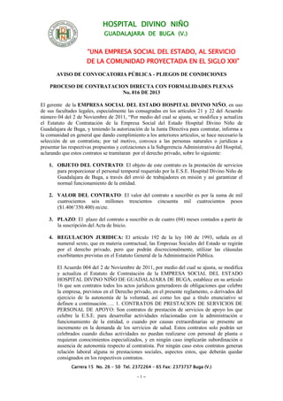 HOSPITAL DIVINO NIÑO
GUADALAJARA DE BUGA (V.)
“UNA EMPRESA SOCIAL DEL ESTADO, AL SERVICIO
DE LA COMUNIDAD PROYECTADA EN EL SIGLO XXI”
AVISO DE CONVOCATORIA PÚBLICA - PLIEGOS DE CONDICIONES
PROCESO DE CONTRATACION DIRECTA CON FORMALIDADES PLENAS
No. 016 DE 2013
Carrera 15 No. 26 – 50 Tel. 2372264 – 65 Fax: 2373737 Buga (V.)
- 1 –
El gerente de la EMPRESA SOCIAL DEL ESTADO HOSPITAL DIVINO NIÑO, en uso
de sus facultades legales, especialmente las consagradas en los artículos 21 y 22 del Acuerdo
número 04 del 2 de Noviembre de 2011, “Por medio del cual se ajusta, se modifica y actualiza
el Estatuto de Contratación de la Empresa Social del Estado Hospital Divino Niño de
Guadalajara de Buga, y teniendo la autorización de la Junta Directiva para contratar, informa a
la comunidad en general que dando cumplimiento a los anteriores artículos, se hace necesario la
selección de un contratista; por tal motivo, convoca a las personas naturales o jurídicas a
presentar las respectivas propuestas y cotizaciones a la Subgerencia Administrativa del Hospital,
aclarando que estos contratos se tramitaran por el derecho privado, sobre lo siguiente:
1. OBJETO DEL CONTRATO: El objeto de este contrato es la prestación de servicios
para proporcionar el personal temporal requerido por la E.S.E. Hospital Divino Niño de
Guadalajara de Buga, a través del envió de trabajadores en misión y así garantizar el
normal funcionamiento de la entidad.
2. VALOR DEL CONTRATO: El valor del contrato a suscribir es por la suma de mil
cuatrocientos seis millones trescientos cincuenta mil cuatrocientos pesos
($1.406’350.400) m/cte.
3. PLAZO: El plazo del contrato a suscribir es de cuatro (04) meses contados a partir de
la suscripción del Acta de Inicio.
4. REGULACION JURIDICA: El artículo 192 de la ley 100 de 1993, señala en el
numeral sexto, que en materia contractual, las Empresas Sociales del Estado se regirán
por el derecho privado, pero que podrán discrecionalmente, utilizar las cláusulas
exorbitantes previstas en el Estatuto General de la Administración Pública.
El Acuerdo 004 del 2 de Noviembre de 2011, por medio del cual se ajusta, se modifica
y actualiza el Estatuto de Contratación de la EMPRESA SOCIAL DEL ESTADO
HOSPITAL DIVINO NIÑO DE GUADALAJARA DE BUGA, establece en su artículo
16 que son contratos todos los actos jurídicos generadores de obligaciones que celebre
la empresa, previstos en el Derecho privado, en el presente reglamento, o derivados del
ejercicio de la autonomía de la voluntad, así como los que a título enunciativo se
definen a continuación….. 1. CONTRATOS DE PRESTACION DE SERVICIOS DE
PERSONAL DE APOYO: Son contratos de prestación de servicios de apoyo los que
celebre la E.S.E. para desarrollar actividades relacionadas con la administración o
funcionamiento de la entidad, o cuando por causas extraordinarias se presente un
incremento en la demanda de los servicios de salud. Estos contratos solo podrán ser
celebrados cuando dichas actividades no puedan realizarse con personal de planta o
requieran conocimientos especializados, y en ningún caso implicarán subordinación o
ausencia de autonomía respecto al contratista. Por ningún caso estos contratos generan
relación laboral alguna ni prestaciones sociales, aspectos estos, que deberán quedar
consignados en los respectivos contratos.
 