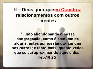 II – Deus quer que  __________  relacionamentos com outros crentes   “ ...não abandonando a nossa congregação, como é costume de alguns, antes admoestando-nos uns aos outros; e tanto mais, quanto vedes que se vai aproximando aquele dia.” Heb.10:25     eu Construa 