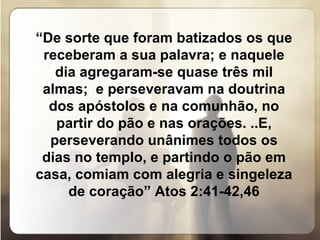 “ De sorte que foram batizados os que receberam a sua palavra; e naquele dia agregaram-se quase três mil almas;  e perseveravam na doutrina dos apóstolos e na comunhão, no partir do pão e nas orações. ..E, perseverando unânimes todos os dias no templo, e partindo o pão em casa, comiam com alegria e singeleza de coração” Atos 2:41-42,46 