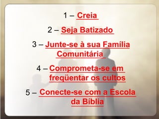 1 –  _____ 2 –  ____________ 3 –  ___________________ _________________ 4 –  _________________ __________________________ 5 –  ______________________ ___________ Creia Seja Batizado Junte-se à sua Família   Comunitária Comprometa-se em  freqüentar os cultos Conecte-se com a Escola    da Bíblia 