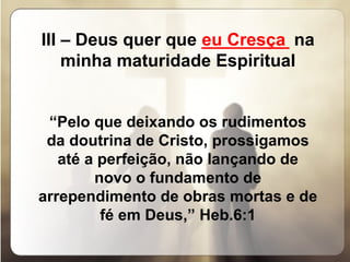 III – Deus quer que  _________  na minha maturidade Espiritual   “ Pelo que deixando os rudimentos da doutrina de Cristo, prossigamos até a perfeição, não lançando de novo o fundamento de arrependimento de obras mortas e de fé em Deus,” Heb.6:1 eu Cresça 