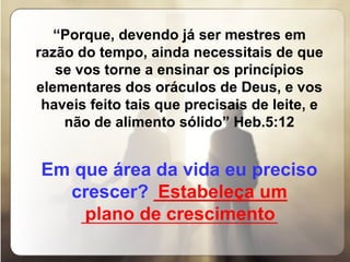 “ Porque, devendo já ser mestres em razão do tempo, ainda necessitais de que se vos torne a ensinar os princípios elementares dos oráculos de Deus, e vos haveis feito tais que precisais de leite, e não de alimento sólido” Heb.5:12   Em que área da vida eu preciso crescer?   _____________ _____________________________ Estabeleça um  plano de crescimento 