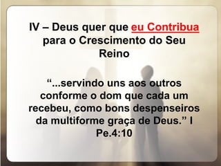 IV – Deus quer que  ___________  para o Crescimento do Seu Reino   “ ... servindo uns aos outros conforme o dom que cada um recebeu, como bons despenseiros da multiforme graça de Deus.” I Pe.4:10 eu Contribua 