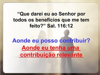 “ Que darei eu ao Senhor por todos os benefícios que me tem feito?” Sal. 116:12   Aonde eu posso contribuir?   __________________ _______________________________ Aonde eu tenha uma contribuição relevante 