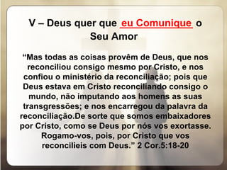 V – Deus quer que  _____________  o Seu Amor   “ Mas todas as coisas provêm de Deus, que nos reconciliou consigo mesmo por Cristo, e nos confiou o ministério da reconciliação; pois que Deus estava em Cristo reconciliando consigo o mundo, não imputando aos homens as suas transgressões; e nos encarregou da palavra da reconciliação.De sorte que somos embaixadores por Cristo, como se Deus por nós vos exortasse. Rogamo-vos, pois, por Cristo que vos reconcilieis com Deus.” 2 Cor.5:18-20 eu Comunique 