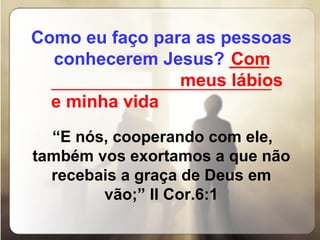 Como eu faço para as pessoas conhecerem Jesus?   ____ _________________________________ “ E nós, cooperando com ele, também vos exortamos a que não recebais a graça de Deus em vão;” II Cor.6:1   Com  meus lábios e minha vida 