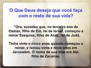 O Que Deus deseja que você faça com o resto de sua vida?   “ Ora, sucedeu que, no terceiro ano de Oséias, filho de Elá, rei de Israel, começou a reinar Ezequias, filho de Acaz, rei de Judá.  Tinha vinte e cinco anos quando começou a reinar, e reinou vinte e nove anos em Jerusalém. O nome de sua mãe era Abi, filha de Zacarias. 