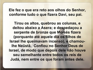 Ele fez o que era reto aos olhos do Senhor, conforme tudo o que fizera Davi, seu pai.  Tirou os altos, quebrou as colunas, e deitou abaixo a Asera; e despedaçou a serpente de bronze que Moisés fizera (porquanto até aquele dia os filhos de Israel lhe queimavam incenso), e chamou-lhe Neüstã.  Confiou no Senhor Deus de Israel, de modo que depois dele não houve seu semelhante entre todos os reis de Judá, nem entre os que foram antes dele. 