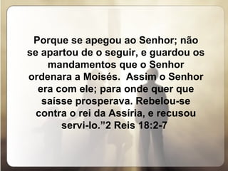 Porque se apegou ao Senhor; não se apartou de o seguir, e guardou os mandamentos que o Senhor ordenara a Moisés.  Assim o Senhor era com ele; para onde quer que saísse prosperava. Rebelou-se contra o rei da Assíria, e recusou servi-lo.”2 Reis 18:2-7  