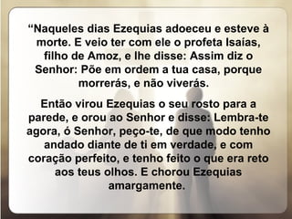 “ Naqueles dias Ezequias adoeceu e esteve à morte. E veio ter com ele o profeta Isaías, filho de Amoz, e lhe disse: Assim diz o Senhor: Põe em ordem a tua casa, porque morrerás, e não viverás.  Então virou Ezequias o seu rosto para a parede, e orou ao Senhor e disse: Lembra-te agora, ó Senhor, peço-te, de que modo tenho andado diante de ti em verdade, e com coração perfeito, e tenho feito o que era reto aos teus olhos. E chorou Ezequias amargamente.  