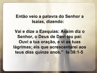 Então veio a palavra do Senhor a Isaías, dizendo:  Vai e dize a Ezequias: Assim diz o Senhor, o Deus de Davi teu pai: Ouvi a tua oração, e vi as tuas lágrimas; eis que acrescentarei aos teus dias quinze anos.”  Is.38:1-5  