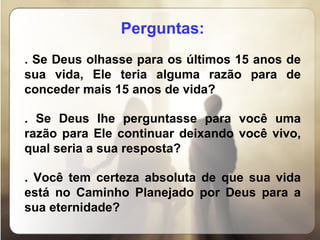 Perguntas: . Se Deus olhasse para os últimos 15 anos de sua vida, Ele teria alguma razão para de conceder mais 15 anos de vida? . Se Deus lhe perguntasse para você uma razão para Ele continuar deixando você vivo, qual seria a sua resposta? . Você tem certeza absoluta de que sua vida está no Caminho Planejado por Deus para a sua eternidade? 