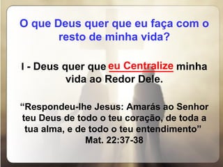 O que Deus quer que eu faça com o resto de minha vida?   I  - Deus quer que  ___________  minha vida ao Redor Dele.   “ Respondeu-lhe Jesus: Amarás ao Senhor teu Deus de todo o teu coração, de toda a tua alma, e de todo o teu entendimento”  Mat. 22:37-38 eu Centralize 