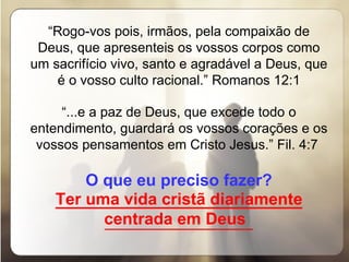 “ Rogo-vos pois, irmãos, pela compaixão de Deus, que apresenteis os vossos corpos como um sacrifício vivo, santo e agradável a Deus, que é o vosso culto racional.” Romanos 12:1 “ ...e a paz de Deus, que excede todo o entendimento, guardará os vossos corações e os vossos pensamentos em Cristo Jesus.” Fil. 4:7   O que eu preciso fazer?   ___________________________ _______________________ Ter uma vida cristã diariamente    centrada em Deus 