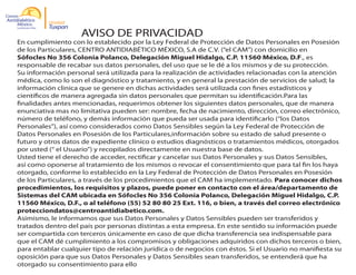 Unidad

Tuxpan

AVISO DE PRIVACIDAD

En cumplimiento con lo establecido por la Ley Federal de Protección de Datos Personales en Posesión
de los Particulares, CENTRO ANTIDIABÉTICO MÉXICO, S.A de C.V. (“el CAM”) con domicilio en
Sófocles No 356 Colonia Polanco, Delegación Miguel Hidalgo, C.P. 11560 México, D.F., es
responsable de recabar sus datos personales, del uso que se le dé a los mismos y de su protección.
Su información personal será utilizada para la realización de actividades relacionadas con la atención
médica, como lo son el diagnóstico y tratamiento, y en general la prestación de servicios de salud; la
información clinica que se genere en dichas actividades será utilizada con fines estadísticos y
científicos de manera agregada sin datos personales que permitan su identificación.Para las
finalidades antes mencionadas, requerimos obtener los siguientes datos personales, que de manera
enunciativa mas no limitativa pueden ser: nombre, fecha de nacimiento, dirección, correo electrónico,
número de teléfono, y demás información que pueda ser usada para identificarlo (“los Datos
Personales”), así como considerados como Datos Sensibles según la Ley Federal de Protección de
Datos Personales en Posesión de los Particulares,información sobre su estado de salud presente o
futuro y otros datos de expediente clínico o estudios diagnósticos o tratamientos médicos, otorgados
por usted (“ el Usuario”) y recopilados directamente en nuestra base de datos.
Usted tiene el derecho de acceder, rectificar y cancelar sus Datos Personales y sus Datos Sensibles,
así como oponerse al tratamiento de los mismos o revocar el consentimiento que para tal fin los haya
otorgado, conforme lo establecido en la Ley Federal de Protección de Datos Personales en Posesión
de los Particulares, a través de los procedimientos que el CAM ha implementado. Para conocer dichos
procedimientos, los requisitos y plazos, puede poner en contacto con el área/departamento de
Sistemas del CAM ubicada en Sófocles No 356 Colonia Polanco, Delegación Miguel Hidalgo, C.P.
11560 México, D.F., o al teléfono (55) 52 80 80 25 Ext. 116, o bien, a través del correo electrónico
protecciondatos@centroantidiabetico.com.
Asimismo, le informamos que sus Datos Personales y Datos Sensibles pueden ser transferidos y
tratados dentro del país por personas distintas a esta empresa. En este sentido su información puede
ser compartida con terceros únicamente en caso de que dicha transferencia sea indispensable para
que el CAM dé cumplimiento a los compromisos y obligaciones adquiridos con dichos terceros o bien,
para entablar cualquier tipo de relación jurídica o de negocios con éstos. Si el Usuario no manifiesta su
oposición para que sus Datos Personales y Datos Sensibles sean transferidos, se entenderá que ha
otorgado su consentimiento para ello

 