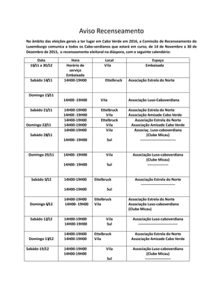 Aviso Recenseamento
No âmbito das eleições gerais a ter lugar em Cabo Verde em 2016, a Comissão de Recenseamento do
Luxemburgo comunica a todos os Cabo-verdianos que estará em curso, de 14 de Novembro a 30 de
Dezembro de 2015, o recenseamento eleitoral na diáspora, com o seguinte calendário:
Data Hora Local Espaço
16/11 a 30/12 Horário de
serviço
Embaixada
Vila Embaixada
Sabádo 14/11 14H00-19H00 Ettelbruck Associação Estrela do Norte
Domingo 15/11
14H00 -19H00 Vila Associação Luso-Caboverdiana
Sabádo 21/11 14H00-19H00
14H00 -19H00
Ettelbruck
Vila
Associação Estrela do Norte
Associação Amizade Cabo Verde
Domingo 22/11
14H00-19H00
14H00-19H00
Ettelbruck
Vila
Associação Estrela do Norte
Associação Amizade Cabo Verde
Sabádo 28/11
14H00-19H00
14H00- 19H00
Vila
Sul
Associaç. Luso-caboverdiana
(Clube Micau)
-----------------------------
Domingo 29/11 14H00- 19H00
14H00- 19H00
Vila
Sul
Associação Luso-caboverdiana
(Clube Micau)
-----------------
Sabádo 5/12 14H00-19H00
14H00-19H00
Ettelbruck
Sul
Associação Estrela do Norte
----------------------------
Domingo 6/12
14H00-19H00
14H00- 19H00
Ettelbruck
Vila
Associação Estrela do Norte
Associação Luso-caboverdiana
(Clube Micau)
Sabádo 12/12 14H00-19H00
14H00-19H00
Vila
Sul
Associação Luso-caboverdiana
--------------------------------
Domingo 13/12
14H00-19H00
14H00-19H00
Ettelbruck
Vila
Associação Estrela do Norte
Associação Amizade Cabo Verde
Sabádo 19/12 14H00-19H00
14H00-19H00
Vila
Sul
Associação Luso-caboverdiana
(Clube Micau)
---------------------
 