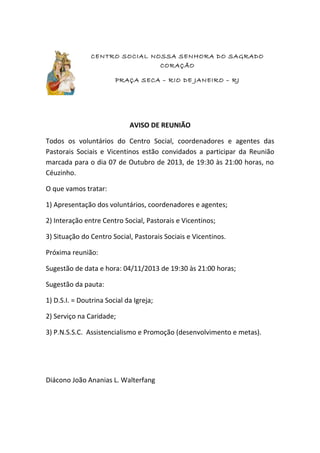 CENTRO SOCIAL NOSSA SENHORA DO SAGRADO
CORAÇÃO
PRAÇA SECA – RIO DE JANEIRO – RJ
AVISO DE REUNIÃO
Todos os voluntários do Centro Social, coordenadores e agentes das
Pastorais Sociais e Vicentinos estão convidados a participar da Reunião
marcada para o dia 07 de Outubro de 2013, de 19:30 às 21:00 horas, no
Céuzinho.
O que vamos tratar:
1) Apresentação dos voluntários, coordenadores e agentes;
2) Interação entre Centro Social, Pastorais e Vicentinos;
3) Situação do Centro Social, Pastorais Sociais e Vicentinos.
Próxima reunião:
Sugestão de data e hora: 04/11/2013 de 19:30 às 21:00 horas;
Sugestão da pauta:
1) D.S.I. = Doutrina Social da Igreja;
2) Serviço na Caridade;
3) P.N.S.S.C. Assistencialismo e Promoção (desenvolvimento e metas).
Diácono João Ananias L. Walterfang
 