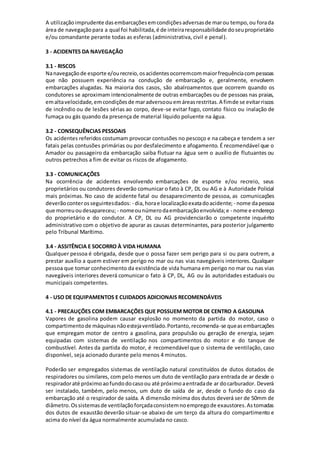 A utilizaçãoimprudente dasembarcaçõesemcondiçõesadversasde marou tempo,ou forada
área de navegaçãopara a qual foi habilitada,é de inteiraresponsabilidade doseuproprietário
e/ou comandante perante todas as esferas (administrativa, civil e penal).
3 - ACIDENTES DA NAVEGAÇÃO
3.1 - RISCOS
Nanavegaçãode esporte e/ourecreio,osacidentesocorremcommaiorfrequênciacompessoas
que não possuem experiência na condução de embarcação e, geralmente, envolvem
embarcações alugadas. Na maioria dos casos, são abalroamentos que ocorrem quando os
condutores se aproximam intencionalmente de outras embarcações ou de pessoas nas praias,
emaltavelocidade,emcondiçõesde maradversoouemáreasrestritas.A fimde se evitarriscos
de incêndio ou de lesões sérias ao corpo, deve-se evitar fogo, contato físico ou inalação de
fumaça ou gás quando da presença de material líquido poluente na água.
3.2 - CONSEQUÊNCIAS PESSOAIS
Os acidentes referidos costumam provocar contusões no pescoço e na cabeça e tendem a ser
fatais pelas contusões primárias ou por desfalecimento e afogamento. É recomendável que o
Amador ou passageiro da embarcação saiba flutuar na água sem o auxílio de flutuantes ou
outros petrechos a fim de evitar os riscos de afogamento.
3.3 - COMUNICAÇÕES
Na ocorrência de acidentes envolvendo embarcações de esporte e/ou recreio, seus
proprietários ou condutores deverão comunicar o fato à CP, DL ou AG e à Autoridade Policial
mais próximas. No caso de acidente fatal ou desaparecimento de pessoa, as comunicações
deverãoconterosseguintesdados: - dia,horae localizaçãoexatadoacidente; - nome dapessoa
que morreuoudesapareceu; - nomeounúmerodaembarcaçãoenvolvida;e - nome e endereço
do proprietário e do condutor. A CP, DL ou AG providenciarão o competente inquérito
administrativo com o objetivo de apurar as causas determinantes, para posterior julgamento
pelo Tribunal Marítimo.
3.4 - ASSITÊNCIA E SOCORRO À VIDA HUMANA
Qualquer pessoa é obrigada, desde que o possa fazer sem perigo para si ou para outrem, a
prestar auxílio a quem estiver em perigo no mar ou nas vias navegáveis interiores. Qualquer
pessoa que tomar conhecimento da existência de vida humana em perigo no mar ou nas vias
navegáveis interiores deverá comunicar o fato à CP, DL, AG ou às autoridades estaduais ou
municipais competentes.
4 - USO DE EQUIPAMENTOS E CUIDADOS ADICIONAIS RECOMENDÁVEIS
4.1 - PRECAUÇÕES COM EMBARCAÇÕES QUE POSSUEM MOTOR DE CENTRO A GASOLINA
Vapores de gasolina podem causar explosão no momento da partida do motor, caso o
compartimentode máquinasnãoestejaventilado.Portanto,recomenda-se queasembarcações
que empregam motor de centro a gasolina, para propulsão ou geração de energia, sejam
equipadas com sistemas de ventilação nos compartimentos do motor e do tanque de
combustível. Antes da partida do motor, é recomendável que o sistema de ventilação, caso
disponível, seja acionado durante pelo menos 4 minutos.
Poderão ser empregados sistemas de ventilação natural constituídos de dutos dotados de
respiradores ou similares, com pelo menos um duto de ventilação para entrada de ar desde o
respiradoraté próximoaofundodocasoou até próximoaentradade ar docarburador. Deverá
ser instalado, também, pelo menos, um duto de saída de ar, desde o fundo do caso da
embarcação até o respirador de saída. A dimensão mínima dos dutos deverá ser de 50mm de
diâmetro.Ossistemasde ventilaçãoforçadaconsistemnoempregode exaustores.Astomadas
dos dutos de exaustão deverão situar-se abaixo de um terço da altura do compartimento e
acima do nível da água normalmente acumulada no casco.
 