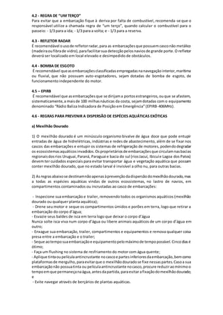4.2 - REGRA DE “UM TERÇO”
Para evitar que a embarcação fique à deriva por falta de combustível, recomenda-se que o
responsável utilize a chamada regra de “um terço”, quando calcular o combustível para o
passeio: - 1/3 para a ida; - 1/3 para a volta; e - 1/3 para a reserva.
4.3 - REFLETOR RADAR
É recomendável ousode refletorradar,para as embarcaçõesque possuemcasconão metálico
(madeiraoufibrade vidro),parafacilitarsua detecçãopelosnaviosde grande porte.O refletor
deverá ser localizado em local elevado e desimpedido de obstáculos.
4.4 - BOMBA DE ESGOTO
É recomendável queasembarcaçõesclassificadasempregadasnanavegaçãointerior,marítima
ou fluvial, que não possuam auto-esgotadores, sejam dotadas de bomba de esgoto, de
funcionamento independente do motor.
4.5 – EPIRB
É recomendável que asembarcaçõesque se dirijama portosestrangeiros,ouque se afastem,
sistematicamente,a maisde 100 milhasnáuticas da costa, sejamdotadas com o equipamento
denominado “Rádio Baliza Indicadora de Posição em Emergência” (EPIRB-406MHz).
4.6 - REGRAS PARA PREVENIR A DISPERSÃO DE ESPÉCIES AQUÁTICAS EXÓTICAS
a) Mexilhão Dourado
1) O mexilhão dourado é um minúsculo organismo bivalve de água doce que pode entupir
entradas de água de hidrelétricas, indústrias e redes de abastecimento, além de se fixar nos
cascos das embarcações e entupir os sistemas de refrigeração de motores, podendodegradar
os ecossistemasaquáticosinvadidos.Osproprietáriosde embarcaçõesque circulamnasbacias
regionaisdosrios Uruguai,Paraná, Paraguai e bacia do sul (riosJacuí, Ibicuíe Lagoa dos Patos)
devem ter cuidados especiais para evitar transportar água e vegetação aquática que possam
conter mexilhão dourado, que no estado larval é invisível a olho nu, para outras bacias.
2) Asregrasabaixose destinamnãoapenasàprevençãodadispersãodomexilhãodourado,mas
a todas as espécies aquáticas vindas de outros ecossistemas, no lastro de navios, em
compartimentos contaminados ou incrustadas ao casco de embarcações:
- Inspecione sua embarcação e trailer, removendo todos os organismos aquáticos (mexilhão
dourado ou qualquer planta aquática);
- Drene seu motor e seque os compartimentos úmidos e porões em terra, logo que retirar a
embarcação do corpo d’água;
- Esvazie seus baldes de isca em terra logo que deixar o corpo d’água
Nunca solte isca viva num corpo d’água ou libere animais aquáticos de um corpo d’água em
outro;
- Enxague sua embarcação, trailer, compartimentos e equipamentos e remova qualquer coisa
presa entre a embarcação e o trailer;
- Seque aotemposuaembarcaçãoe equipamentopelomáximode tempopossível.Cincodiasé
ótimo;
- Faça um flushing no sistema de resfriamento do motor com água quente;
- Aplique tintaoupelículaantincrustante nocascoe partesinferioresdaembarcação,bemcomo
plataformasde mergulho,paraevitarque o mexilhãodouradose fixe nessaspartes.Casoa sua
embarcaçãonão possuatinta ou películaantincrustante nocasco,procure reduziraomínimoo
tempoemque permaneçanaágua,antesdapartida,paraevitar afixaçãodomexilhãodourado;
e
- Evite navegar através de berçários de plantas aquáticas.
 