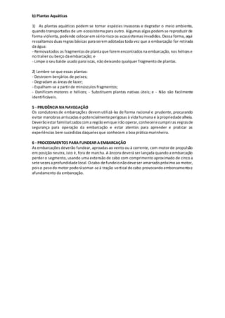 b) Plantas Aquáticas
1) As plantas aquáticas podem se tornar espécies invasoras e degradar o meio ambiente,
quando transportadas de um ecossistema para outro. Algumas algas podem se reproduzir de
forma violenta, podendo colocar em sério risco os ecossistemas invadidos. Dessa forma, aqui
ressaltamos duas regras básicas para serem adotadas toda vez que a embarcação for retirada
da água:
- Removatodos os fragmentosde plantaque foremencontradosna embarcação,nos hélicese
no trailer ou berço da embarcação; e
- Limpe o seu balde usado para iscas, não deixando qualquer fragmento de plantas.
2) Lembre-se que essas plantas:
- Destroem berçários de peixes;
- Degradam as áreas de lazer;
- Espalham-se a partir de minúsculos fragmentos;
- Danificam motores e hélices; - Substituem plantas nativas úteis; e - Não são facilmente
identificáveis.
5 - PRUDÊNCIA NA NAVEGAÇÃO
Os condutores de embarcações devem utilizá-las de forma racional e prudente, procurando
evitar manobras arriscadas e potencialmente perigosas à vida humana e à propriedade alheia.
Deverãoestarfamiliarizadoscoma regiãoemque irão operar,conhecere cumpriras regrasde
segurança para operação da embarcação e estar atentos para aprender e praticar as
experiências bem sucedidas daqueles que conhecem a boa prática marinheira.
6 - PROCEDIMENTOS PARA FUNDEAR A EMBARCAÇÃO
As embarcações deverão fundear, aproadas ao vento ou à corrente, com motor de propulsão
em posição neutra, isto é, fora de marcha. A âncora deverá ser lançada quando a embarcação
perder o segmento, usando uma extensão de cabo com comprimento aproximado de cinco a
sete vezesa profundidade local.Ocabo de fundeionãodeve ser amarrado próximoao motor,
poiso pesodo motor poderásomar-se à tração vertical docabo provocandoemborcamentoe
afundamento da embarcação.
 