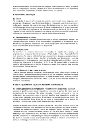 A utilização imprudente das embarcações em condições adversas de mar ou tempo, ou fora da
área de navegação para a qual foi habilitada, é de inteira responsabilidade do seu proprietário
e/ou comandante perante todas as esferas (administrativa, civil e penal).
3 - ACIDENTES DA NAVEGAÇÃO
3.1 - RISCOS
Na navegação de esporte e/ou recreio, os acidentes ocorrem com maior frequência com
pessoas que não possuem experiência na condução de embarcação e, geralmente, envolvem
embarcações alugadas. Na maioria dos casos, são abalroamentos que ocorrem quando os
condutores se aproximam intencionalmente de outras embarcações ou de pessoas nas praias,
em alta velocidade, em condições de mar adverso ou em áreas restritas. A fim de se evitar
riscos de incêndio ou de lesões sérias ao corpo, deve-se evitar fogo, contato físico ou inalação
de fumaça ou gás quando da presença de material líquido poluente na água.
3.2 - CONSEQUÊNCIAS PESSOAIS
Os acidentes referidos costumam provocar contusões no pescoço e na cabeça e tendem a ser
fatais pelas contusões primárias ou por desfalecimento e afogamento. É recomendável que o
Amador ou passageiro da embarcação saiba flutuar na água sem o auxílio de flutuantes ou
outros petrechos a fim de evitar os riscos de afogamento.
3.3 - COMUNICAÇÕES
Na ocorrência de acidentes envolvendo embarcações de esporte e/ou recreio, seus
proprietários ou condutores deverão comunicar o fato à CP, DL ou AG e à Autoridade Policial
mais próximas. No caso de acidente fatal ou desaparecimento de pessoa, as comunicações
deverão conter os seguintes dados: - dia, hora e localização exata do acidente; - nome da
pessoa que morreu ou desapareceu; - nome ou número da embarcação envolvida; e - nome e
endereço do proprietário e do condutor. A CP, DL ou AG providenciarão o competente
inquérito administrativo com o objetivo de apurar as causas determinantes, para posterior
julgamento pelo Tribunal Marítimo.
3.4 - ASSITÊNCIA E SOCORRO À VIDA HUMANA
Qualquer pessoa é obrigada, desde que o possa fazer sem perigo para si ou para outrem, a
prestar auxílio a quem estiver em perigo no mar ou nas vias navegáveis interiores. Qualquer
pessoa que tomar conhecimento da existência de vida humana em perigo no mar ou nas vias
navegáveis interiores deverá comunicar o fato à CP, DL, AG ou às autoridades estaduais ou
municipais competentes.
4 - USO DE EQUIPAMENTOS E CUIDADOS ADICIONAIS RECOMENDÁVEIS
4.1 - PRECAUÇÕES COM EMBARCAÇÕES QUE POSSUEM MOTOR DE CENTRO A GASOLINA
Vapores de gasolina podem causar explosão no momento da partida do motor, caso o
compartimento de máquinas não esteja ventilado. Portanto, recomenda-se que as
embarcações que empregam motor de centro a gasolina, para propulsão ou geração de
energia, sejam equipadas com sistemas de ventilação nos compartimentos do motor e do
tanque de combustível. Antes da partida do motor, é recomendável que o sistema de
ventilação, caso disponível, seja acionado durante pelo menos 4 minutos.
Poderão ser empregados sistemas de ventilação natural constituídos de dutos dotados de
respiradores ou similares, com pelo menos um duto de ventilação para entrada de ar desde o
respirador até próximo ao fundo do caso ou até próximo a entrada de ar do carburador.
Deverá ser instalado, também, pelo menos, um duto de saída de ar, desde o fundo do caso da
embarcação até o respirador de saída. A dimensão mínima dos dutos deverá ser de 50mm de
diâmetro. Os sistemas de ventilação forçada consistem no emprego de exaustores. As tomadas
dos dutos de exaustão deverão situar-se abaixo de um terço da altura do compartimento e
acima do nível da água normalmente acumulada no casco.
 