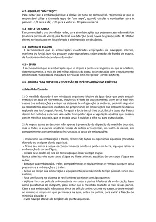 4.2 - REGRA DE “UM TERÇO”
Para evitar que a embarcação fique à deriva por falta de combustível, recomenda-se que o
responsável utilize a chamada regra de “um terço”, quando calcular o combustível para o
passeio: - 1/3 para a ida; - 1/3 para a volta; e - 1/3 para a reserva.
4.3 - REFLETOR RADAR
É recomendável o uso de refletor radar, para as embarcações que possuem casco não metálico
(madeira ou fibra de vidro), para facilitar sua detecção pelos navios de grande porte. O refletor
deverá ser localizado em local elevado e desimpedido de obstáculos.
4.4 - BOMBA DE ESGOTO
É recomendável que as embarcações classificadas empregadas na navegação interior,
marítima ou fluvial, que não possuam auto-esgotadores, sejam dotadas de bomba de esgoto,
de funcionamento independente do motor.
4.5 – EPIRB
É recomendável que as embarcações que se dirijam a portos estrangeiros, ou que se afastem,
sistematicamente, a mais de 100 milhas náuticas da costa, sejam dotadas com o equipamento
denominado “Rádio Baliza Indicadora de Posição em Emergência” (EPIRB-406MHz).
4.6 - REGRAS PARA PREVENIR A DISPERSÃO DE ESPÉCIES AQUÁTICAS EXÓTICAS
a) Mexilhão Dourado
1) O mexilhão dourado é um minúsculo organismo bivalve de água doce que pode entupir
entradas de água de hidrelétricas, indústrias e redes de abastecimento, além de se fixar nos
cascos das embarcações e entupir os sistemas de refrigeração de motores, podendo degradar
os ecossistemas aquáticos invadidos. Os proprietários de embarcações que circulam nas bacias
regionais dos rios Uruguai, Paraná, Paraguai e bacia do sul (rios Jacuí, Ibicuí e Lagoa dos Patos)
devem ter cuidados especiais para evitar transportar água e vegetação aquática que possam
conter mexilhão dourado, que no estado larval é invisível a olho nu, para outras bacias.
2) As regras abaixo se destinam não apenas à prevenção da dispersão do mexilhão dourado,
mas a todas as espécies aquáticas vindas de outros ecossistemas, no lastro de navios, em
compartimentos contaminados ou incrustadas ao casco de embarcações:
- Inspecione sua embarcação e trailer, removendo todos os organismos aquáticos (mexilhão
dourado ou qualquer planta aquática);
- Drene seu motor e seque os compartimentos úmidos e porões em terra, logo que retirar a
embarcação do corpo d’água;
- Esvazie seus baldes de isca em terra logo que deixar o corpo d’água
Nunca solte isca viva num corpo d’água ou libere animais aquáticos de um corpo d’água em
outro;
- Enxague sua embarcação, trailer, compartimentos e equipamentos e remova qualquer coisa
presa entre a embarcação e o trailer;
- Seque ao tempo sua embarcação e equipamento pelo máximo de tempo possível. Cinco dias
é ótimo;
- Faça um flushing no sistema de resfriamento do motor com água quente;
- Aplique tinta ou película antincrustante no casco e partes inferiores da embarcação, bem
como plataformas de mergulho, para evitar que o mexilhão dourado se fixe nessas partes.
Caso a sua embarcação não possua tinta ou película antincrustante no casco, procure reduzir
ao mínimo o tempo em que permaneça na água, antes da partida, para evitar a fixação do
mexilhão dourado; e
- Evite navegar através de berçários de plantas aquáticas.
 