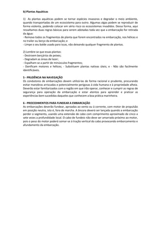b) Plantas Aquáticas
1) As plantas aquáticas podem se tornar espécies invasoras e degradar o meio ambiente,
quando transportadas de um ecossistema para outro. Algumas algas podem se reproduzir de
forma violenta, podendo colocar em sério risco os ecossistemas invadidos. Dessa forma, aqui
ressaltamos duas regras básicas para serem adotadas toda vez que a embarcação for retirada
da água:
- Remova todos os fragmentos de planta que forem encontrados na embarcação, nos hélices e
no trailer ou berço da embarcação; e
- Limpe o seu balde usado para iscas, não deixando qualquer fragmento de plantas.
2) Lembre-se que essas plantas:
- Destroem berçários de peixes;
- Degradam as áreas de lazer;
- Espalham-se a partir de minúsculos fragmentos;
- Danificam motores e hélices; - Substituem plantas nativas úteis; e - Não são facilmente
identificáveis.
5 - PRUDÊNCIA NA NAVEGAÇÃO
Os condutores de embarcações devem utilizá-las de forma racional e prudente, procurando
evitar manobras arriscadas e potencialmente perigosas à vida humana e à propriedade alheia.
Deverão estar familiarizados com a região em que irão operar, conhecer e cumprir as regras de
segurança para operação da embarcação e estar atentos para aprender e praticar as
experiências bem sucedidas daqueles que conhecem a boa prática marinheira.
6 - PROCEDIMENTOS PARA FUNDEAR A EMBARCAÇÃO
As embarcações deverão fundear, aproadas ao vento ou à corrente, com motor de propulsão
em posição neutra, isto é, fora de marcha. A âncora deverá ser lançada quando a embarcação
perder o segmento, usando uma extensão de cabo com comprimento aproximado de cinco a
sete vezes a profundidade local. O cabo de fundeio não deve ser amarrado próximo ao motor,
pois o peso do motor poderá somar-se à tração vertical do cabo provocando emborcamento e
afundamento da embarcação.
 
