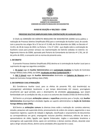 MINISTÉRIO DA DEFESA
EXÉRCITO BRASILEIRO
GABINETE DO COMANDANTE
COMISSÃO DO EXÉRCITO BRASILEIRO EM WASHINGTON
AVISO DE SELEÇÃO nº 001/2023 – CEBW
O Chefe da COMISSÃO DO EXÉRCITO BRASILEIRO EM WASHINGTON (CEBW) torna pública a
realização de Processo Seletivo Simplificado (PSS) para a contratação de Auxiliar Local, de acordo
com o prescrito nos artigos 56 e 57 da Lei nº 11.440, de 29 de dezembro de 2006; no Decreto nº
11.011, de 28 de março de 2022; na Portaria - C Ex nº 1.852 - que dispõe sobre a contratação de
Auxiliares Locais para prestar serviços nas representações do Exército sediadas no exterior; no
Regimento Interno da CEBW, aprovado pela Portaria do Comandante do Exército nº 1.761, de 10
de junho de 2022, e consoante com as normas do presente aviso.
PROCESSO SELETIVO SIMPLIFICADO PARA CONTRATAÇÃO DE AUXILIAR LOCAL
1. DO OBJETO
O presente Processo Seletivo Simplificado (PSS) destina-se à contratação de Auxiliar Local para o
suprimento de vaga nas seguintes condições:
a. 01 (uma) vaga de Auxiliar Administrativo para contratação imediata na Seção de Contratos
Foreign Military Sales (FMS), da CEBW, localizada em New Cumberland-PA
b.
; e
Até 5 (cinco) vagas de Auxiliar Administrativo destinadas ao Cadastro de Reserva
2. DO EMPREGO E DAS ATRIBUIÇÕES
para a
Seção de Contratos Foreign Military Sales (FMS).
2.1 Considera-se Auxiliar Local, para os efeitos do presente PSS, o(a) brasileiro(a) ou
estrangeiro(a) admitido(a) localmente e por tempo determinado (12 meses), prorrogáveis
anualmente por igual período, para o desempenho de atividades administrativas
2.2 Dentre as principais atribuições comuns e específicas previstas para a função, o(a) Auxiliar
Administrativo desempenhará atividades ligadas ao suporte administrativo na Seção de Contratos
Foreign Military Sales (FMS).
, que exijam
familiaridade com as condições de vida, os usos e os costumes dos Estados Unidos da América (EUA).
2.3 Dentre as atribuições comuns às diversas áreas estão a realização de: contatos externos;
estudos; pesquisas sob supervisão direta; processamento de ordens de compra; pagamentos e seus
respectivos registros; suporte de redação e digitação, classificação e arquivamento de documentos
ou correspondências em geral, empregando inclusive planilhas eletrônicas, editores de texto e
apresentadores de slides; ligação com Agente Embarcador, órgãos e autoridades brasileiras e
estrangeiras sob supervisão direta; apoio em cerimônias e demais eventos oficiais, devendo estar
apto a dirigir veículos oficiais, dentre outras atividades afins (quando for o caso).
 