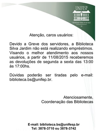 Atenção, caros usuários:
Devido a Greve dos servidores, a Biblioteca
Silva Jardim não está realizando empréstimos.
Visando o melhor atendimento aos nossos
usuários, a partir de 11/08/2015 receberemos
as devoluções de segunda a sexta das 13:00
às 17:00hs.
Dúvidas poderão ser tiradas pelo e-mail:
biblioteca.bs@unifep.br.
Atenciosamente,
Coordenação das Bibliotecas
E-mail: biblioteca.bs@unifesp.br
Tel: 3878-3710 ou 3878-3742
 
