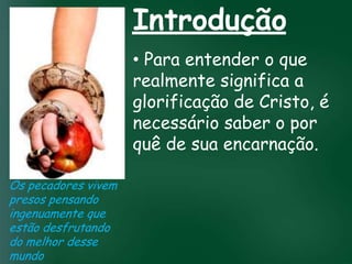Introdução
                         • Para entender o que
                         realmente significa a
                         glorificação de Cristo, é
                         necessário saber o por
                  A incessante busca pela prosperidade

                         quê deespiritualmente;
                                         sua encarnação.
                   material tem feito muitos crentes se
                   esquecerem que o mais importante
                  de tudo é prosperar
                     pois as riquezas daqui são
                  passageiras, mas as celestiais são
Os pecadores vivem              eternas
presos pensando
ingenuamente que
estão desfrutando
do melhor desse
mundo
 